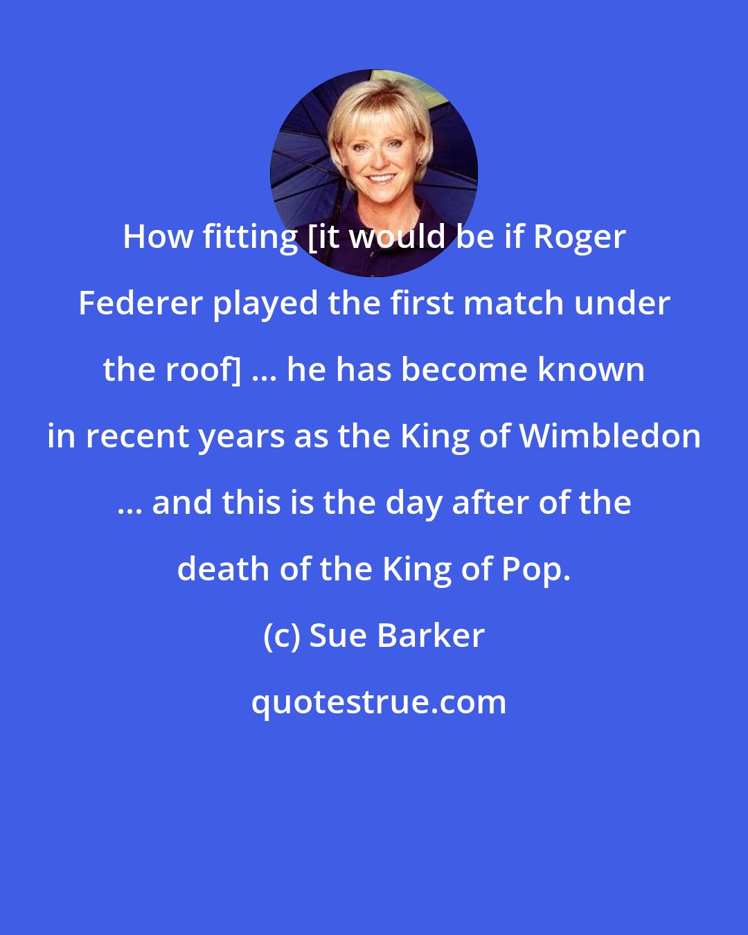 Sue Barker: How fitting [it would be if Roger Federer played the first match under the roof] ... he has become known in recent years as the King of Wimbledon ... and this is the day after of the death of the King of Pop.