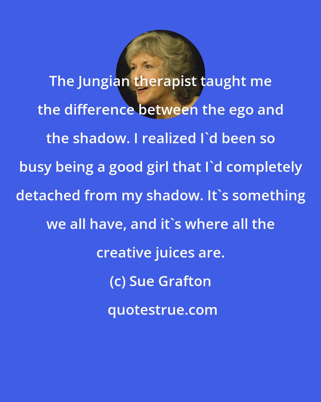 Sue Grafton: The Jungian therapist taught me the difference between the ego and the shadow. I realized I'd been so busy being a good girl that I'd completely detached from my shadow. It's something we all have, and it's where all the creative juices are.