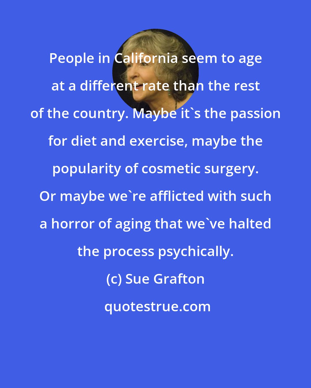 Sue Grafton: People in California seem to age at a different rate than the rest of the country. Maybe it's the passion for diet and exercise, maybe the popularity of cosmetic surgery. Or maybe we're afflicted with such a horror of aging that we've halted the process psychically.