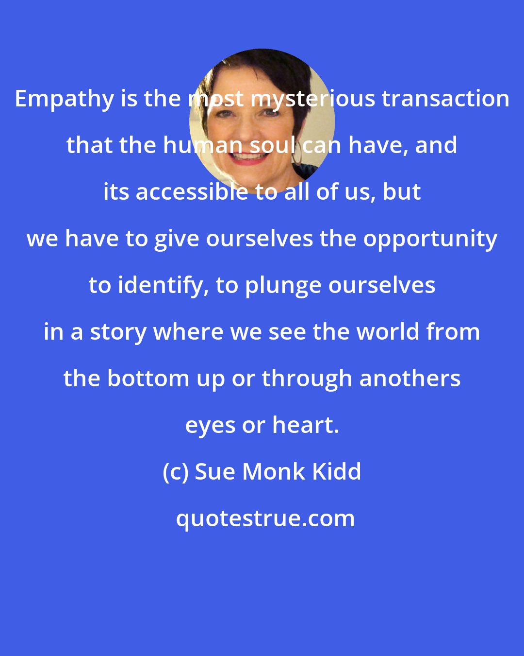 Sue Monk Kidd: Empathy is the most mysterious transaction that the human soul can have, and its accessible to all of us, but we have to give ourselves the opportunity to identify, to plunge ourselves in a story where we see the world from the bottom up or through anothers eyes or heart.