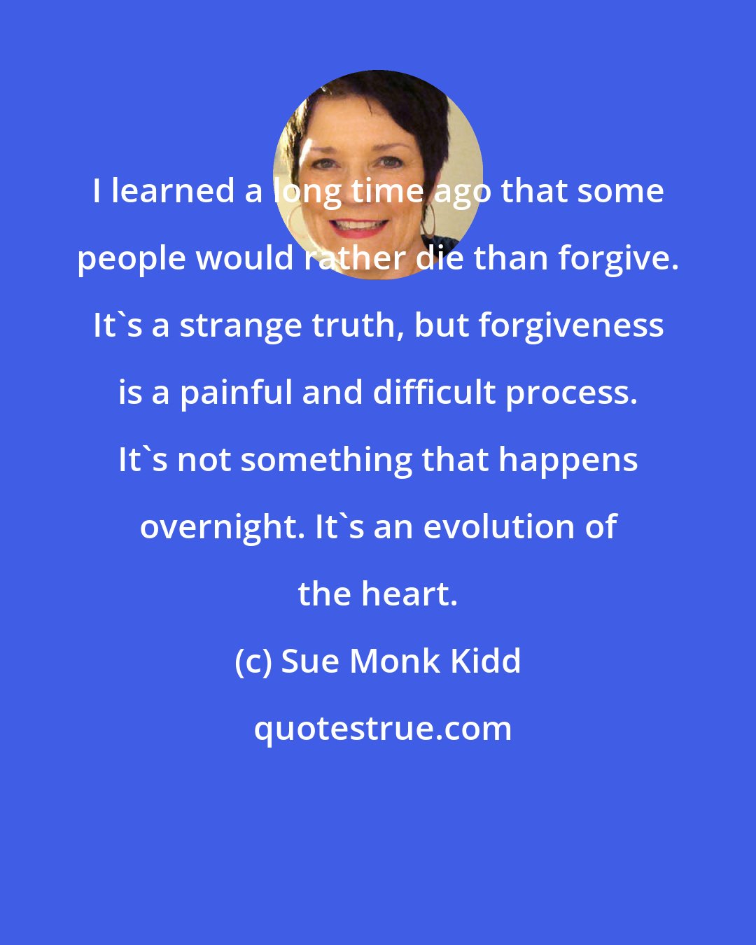 Sue Monk Kidd: I learned a long time ago that some people would rather die than forgive. It's a strange truth, but forgiveness is a painful and difficult process. It's not something that happens overnight. It's an evolution of the heart.