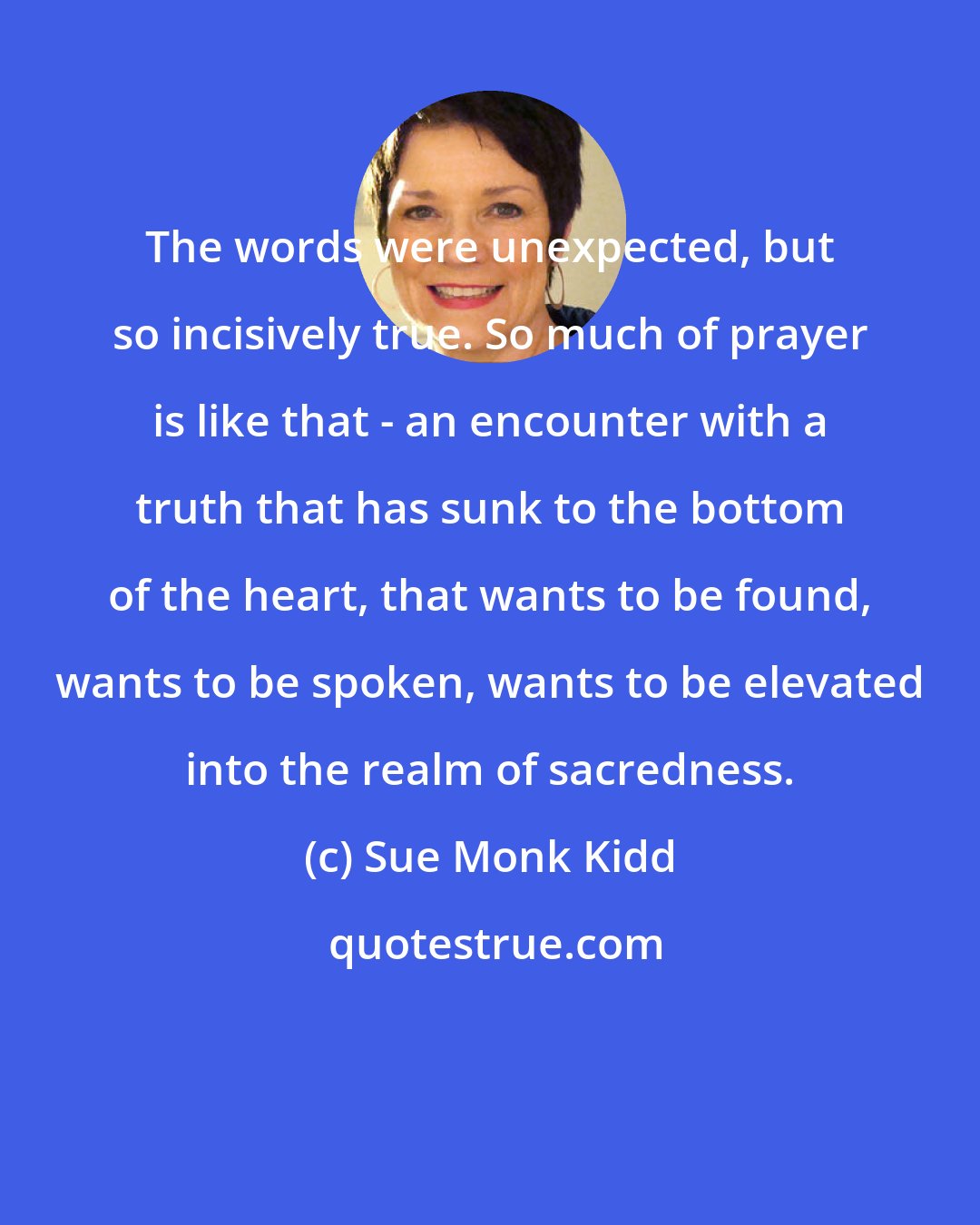 Sue Monk Kidd: The words were unexpected, but so incisively true. So much of prayer is like that - an encounter with a truth that has sunk to the bottom of the heart, that wants to be found, wants to be spoken, wants to be elevated into the realm of sacredness.