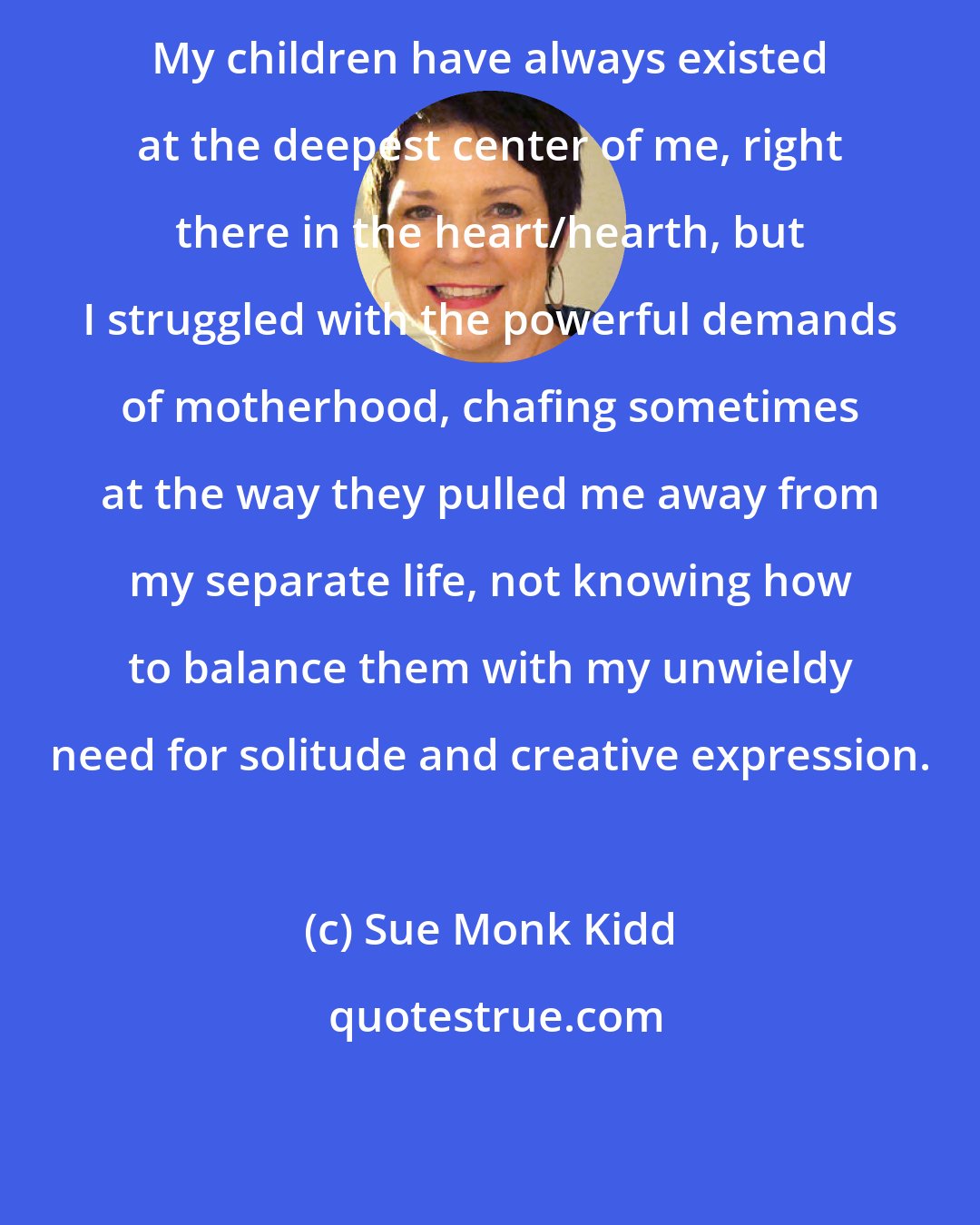 Sue Monk Kidd: My children have always existed at the deepest center of me, right there in the heart/hearth, but I struggled with the powerful demands of motherhood, chafing sometimes at the way they pulled me away from my separate life, not knowing how to balance them with my unwieldy need for solitude and creative expression.