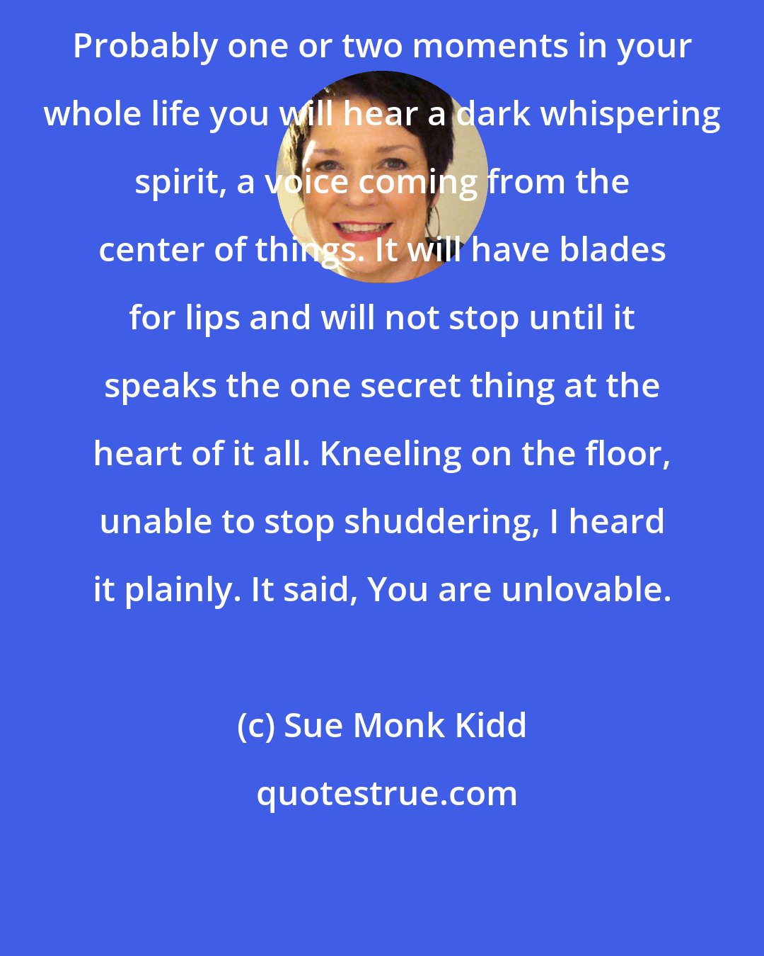 Sue Monk Kidd: Probably one or two moments in your whole life you will hear a dark whispering spirit, a voice coming from the center of things. It will have blades for lips and will not stop until it speaks the one secret thing at the heart of it all. Kneeling on the floor, unable to stop shuddering, I heard it plainly. It said, You are unlovable.