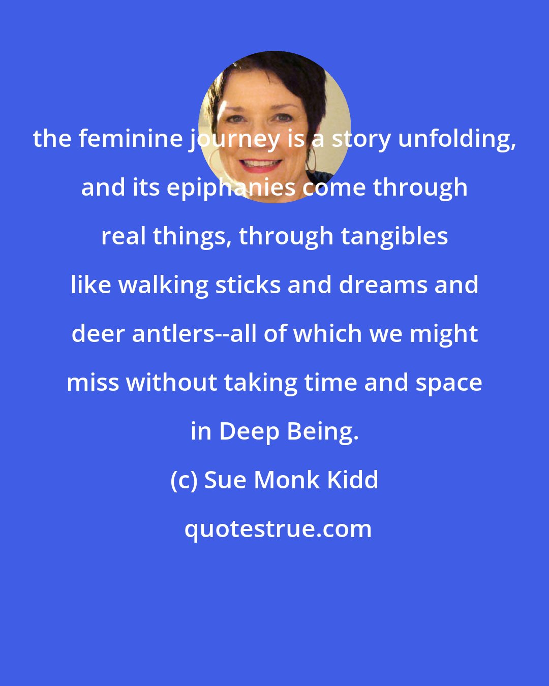 Sue Monk Kidd: the feminine journey is a story unfolding, and its epiphanies come through real things, through tangibles like walking sticks and dreams and deer antlers--all of which we might miss without taking time and space in Deep Being.