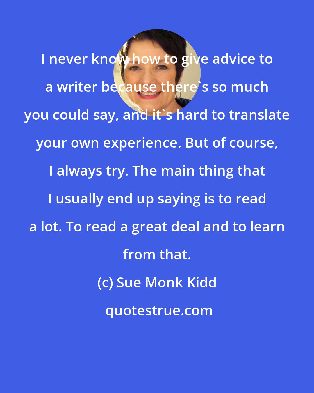 Sue Monk Kidd: I never know how to give advice to a writer because there's so much you could say, and it's hard to translate your own experience. But of course, I always try. The main thing that I usually end up saying is to read a lot. To read a great deal and to learn from that.