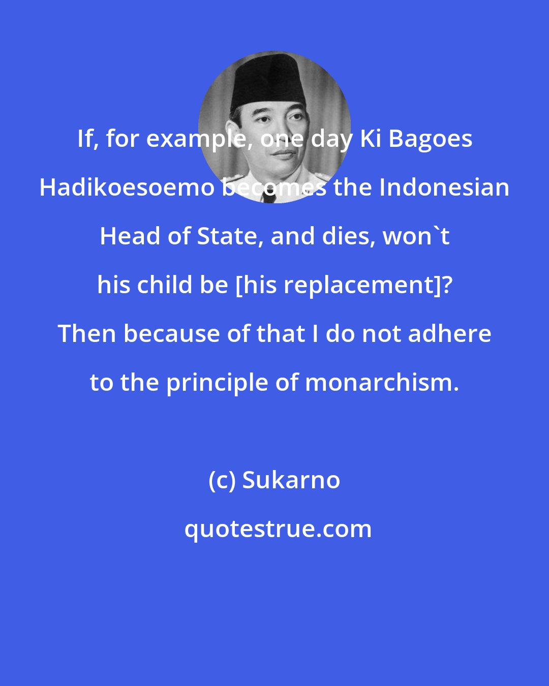 Sukarno: If, for example, one day Ki Bagoes Hadikoesoemo becomes the Indonesian Head of State, and dies, won't his child be [his replacement]? Then because of that I do not adhere to the principle of monarchism.