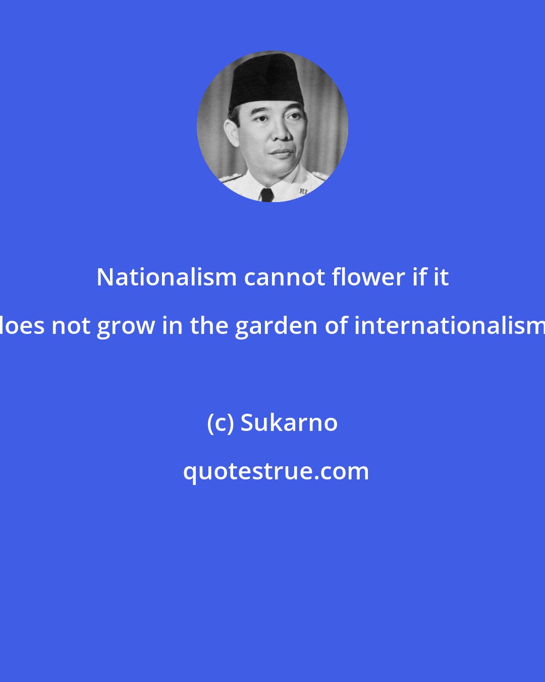 Sukarno: Nationalism cannot flower if it does not grow in the garden of internationalism.