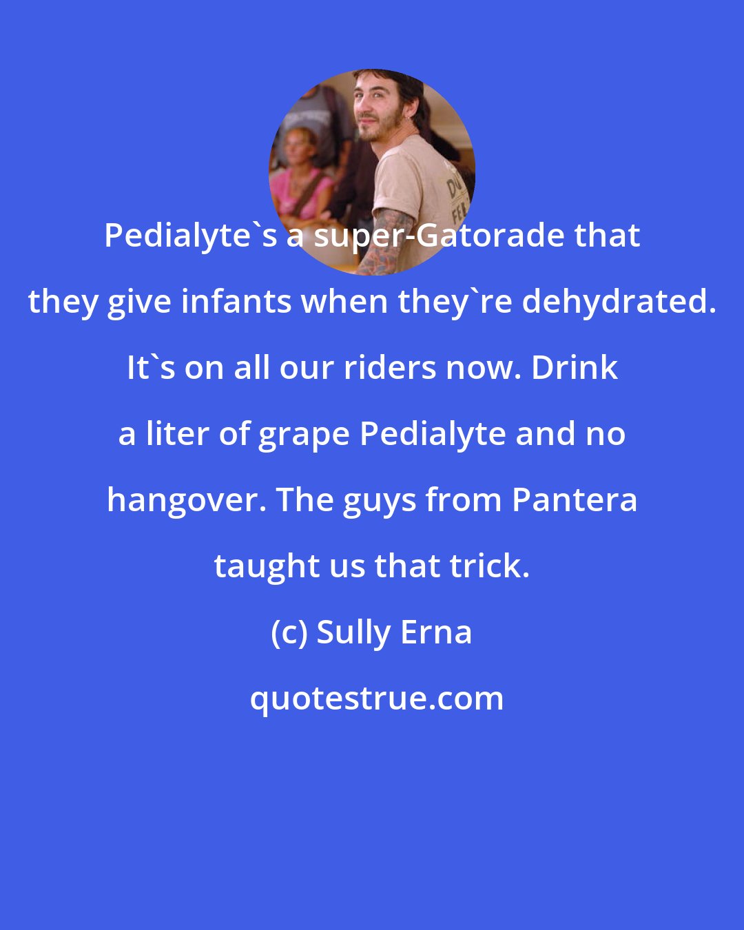 Sully Erna: Pedialyte's a super-Gatorade that they give infants when they're dehydrated. It's on all our riders now. Drink a liter of grape Pedialyte and no hangover. The guys from Pantera taught us that trick.