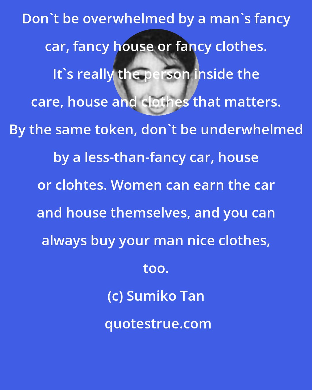 Sumiko Tan: Don't be overwhelmed by a man's fancy car, fancy house or fancy clothes. It's really the person inside the care, house and clothes that matters. By the same token, don't be underwhelmed by a less-than-fancy car, house or clohtes. Women can earn the car and house themselves, and you can always buy your man nice clothes, too.