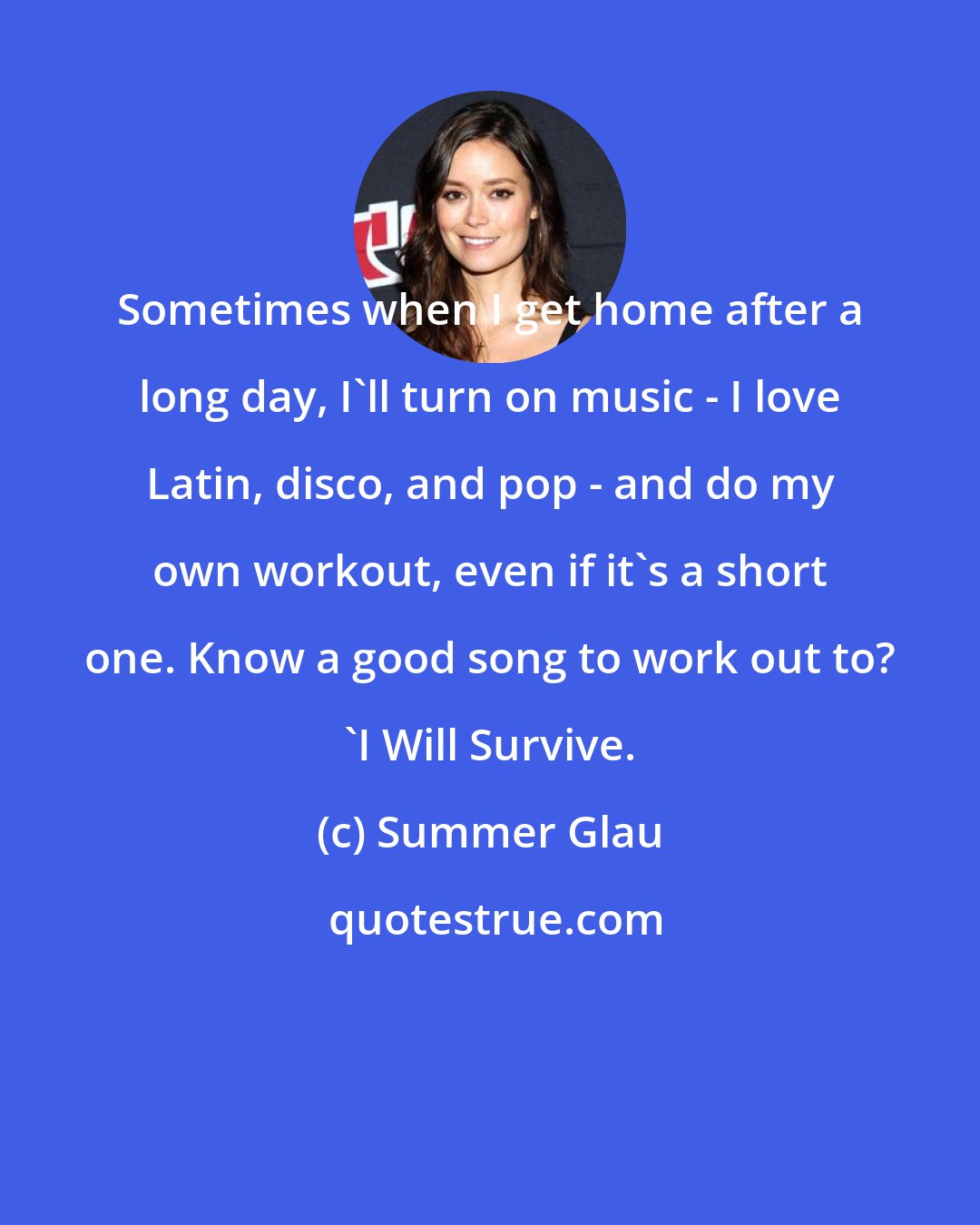 Summer Glau: Sometimes when I get home after a long day, I'll turn on music - I love Latin, disco, and pop - and do my own workout, even if it's a short one. Know a good song to work out to? 'I Will Survive.
