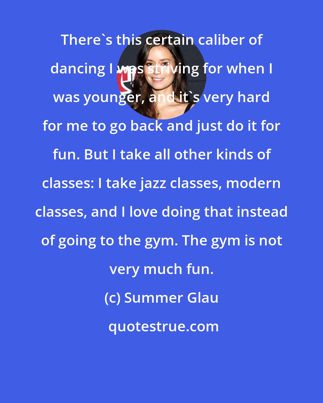 Summer Glau: There's this certain caliber of dancing I was striving for when I was younger, and it's very hard for me to go back and just do it for fun. But I take all other kinds of classes: I take jazz classes, modern classes, and I love doing that instead of going to the gym. The gym is not very much fun.