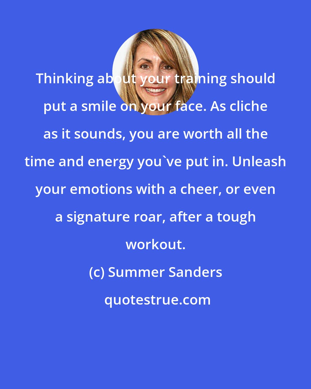 Summer Sanders: Thinking about your training should put a smile on your face. As cliche as it sounds, you are worth all the time and energy you've put in. Unleash your emotions with a cheer, or even a signature roar, after a tough workout.