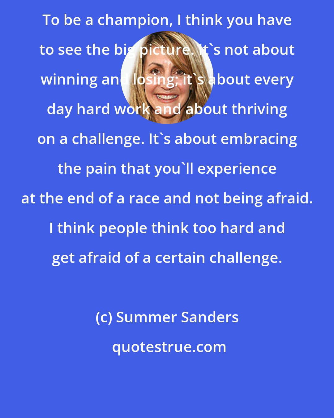 Summer Sanders: To be a champion, I think you have to see the big picture. It's not about winning and losing; it's about every day hard work and about thriving on a challenge. It's about embracing the pain that you'll experience at the end of a race and not being afraid. I think people think too hard and get afraid of a certain challenge.