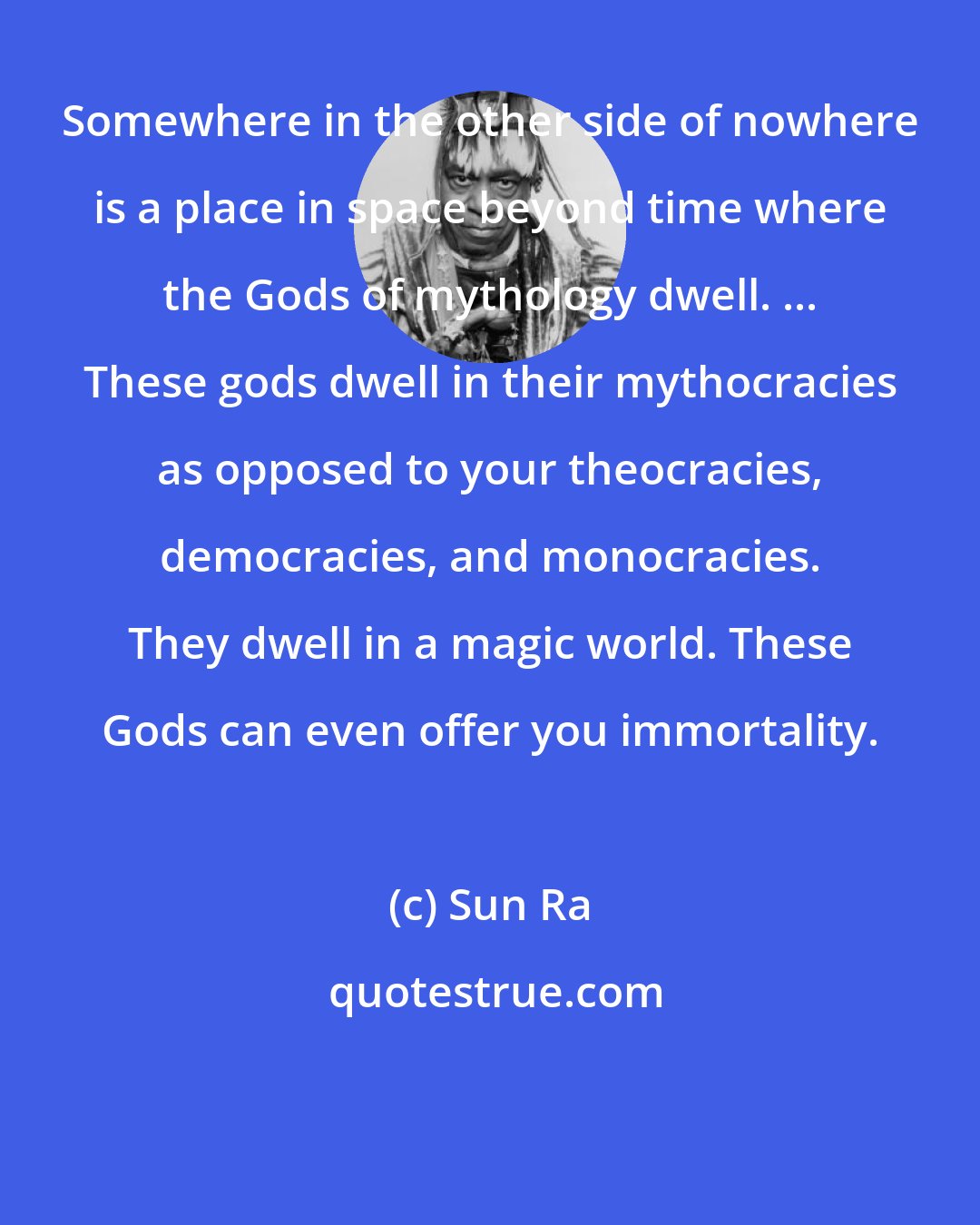 Sun Ra: Somewhere in the other side of nowhere is a place in space beyond time where the Gods of mythology dwell. ... These gods dwell in their mythocracies as opposed to your theocracies, democracies, and monocracies. They dwell in a magic world. These Gods can even offer you immortality.