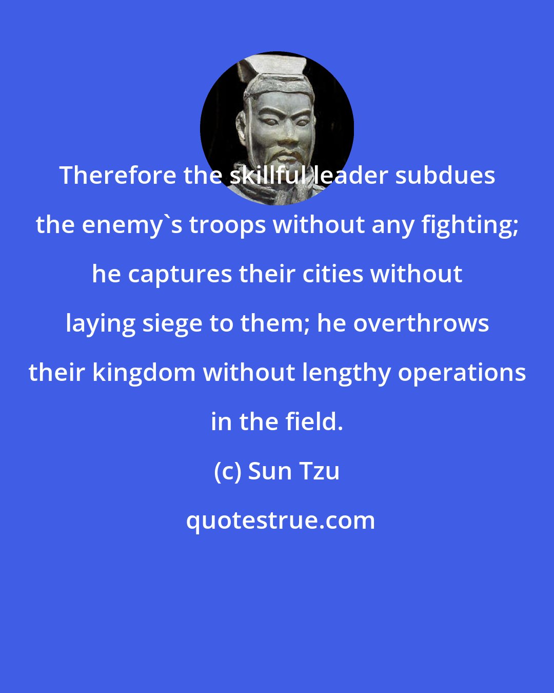 Sun Tzu: Therefore the skillful leader subdues the enemy's troops without any fighting; he captures their cities without laying siege to them; he overthrows their kingdom without lengthy operations in the field.