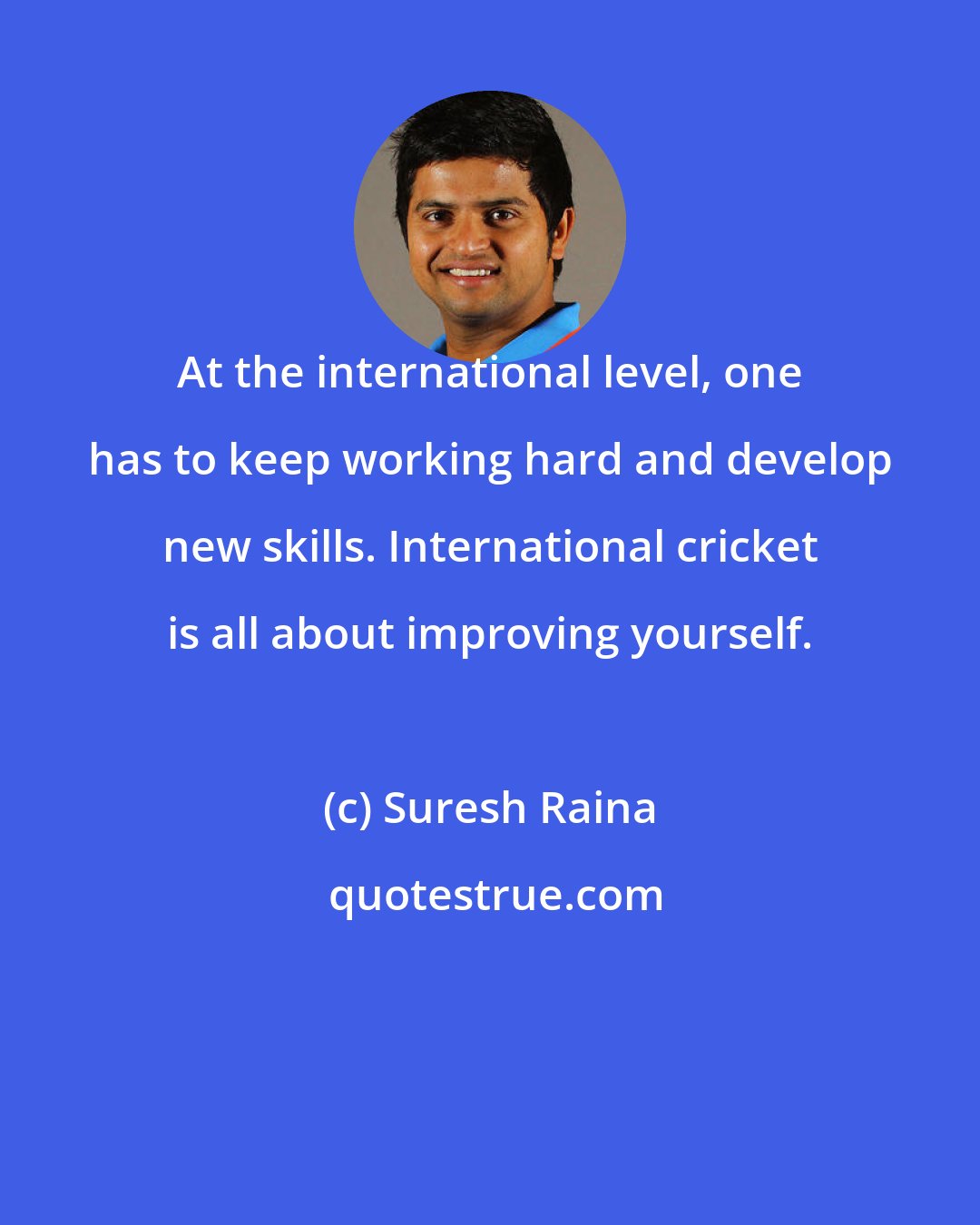 Suresh Raina: At the international level, one has to keep working hard and develop new skills. International cricket is all about improving yourself.