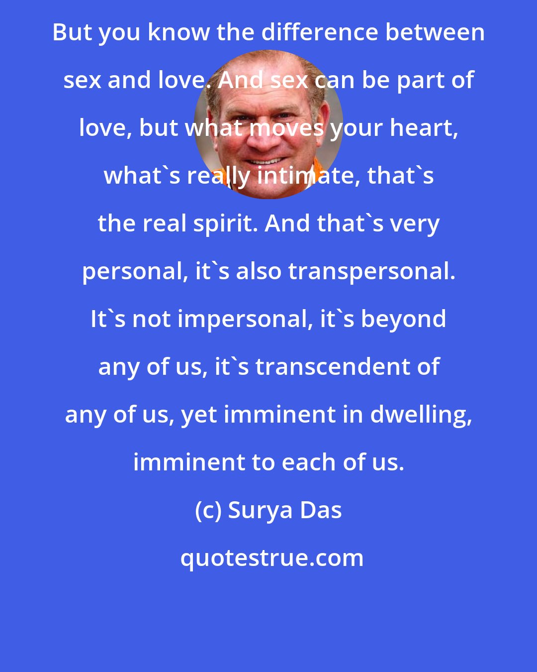 Surya Das: But you know the difference between sex and love. And sex can be part of love, but what moves your heart, what's really intimate, that's the real spirit. And that's very personal, it's also transpersonal. It's not impersonal, it's beyond any of us, it's transcendent of any of us, yet imminent in dwelling, imminent to each of us.