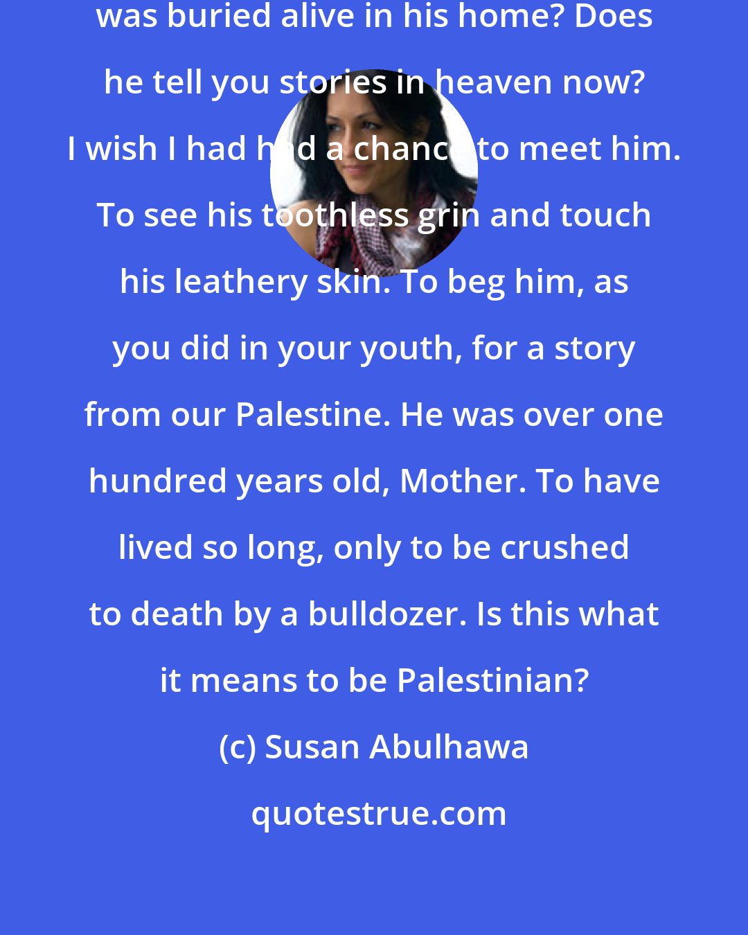 Susan Abulhawa: Do you know, Mother, that Haj Salem was buried alive in his home? Does he tell you stories in heaven now? I wish I had had a chance to meet him. To see his toothless grin and touch his leathery skin. To beg him, as you did in your youth, for a story from our Palestine. He was over one hundred years old, Mother. To have lived so long, only to be crushed to death by a bulldozer. Is this what it means to be Palestinian?