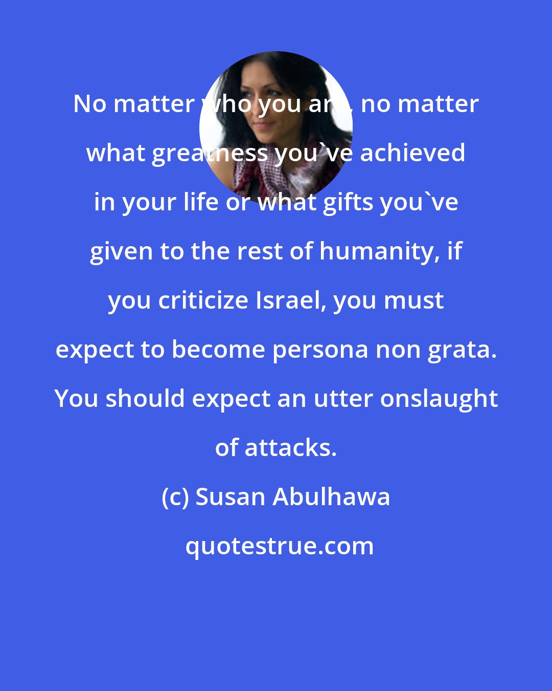 Susan Abulhawa: No matter who you are, no matter what greatness you've achieved in your life or what gifts you've given to the rest of humanity, if you criticize Israel, you must expect to become persona non grata. You should expect an utter onslaught of attacks.