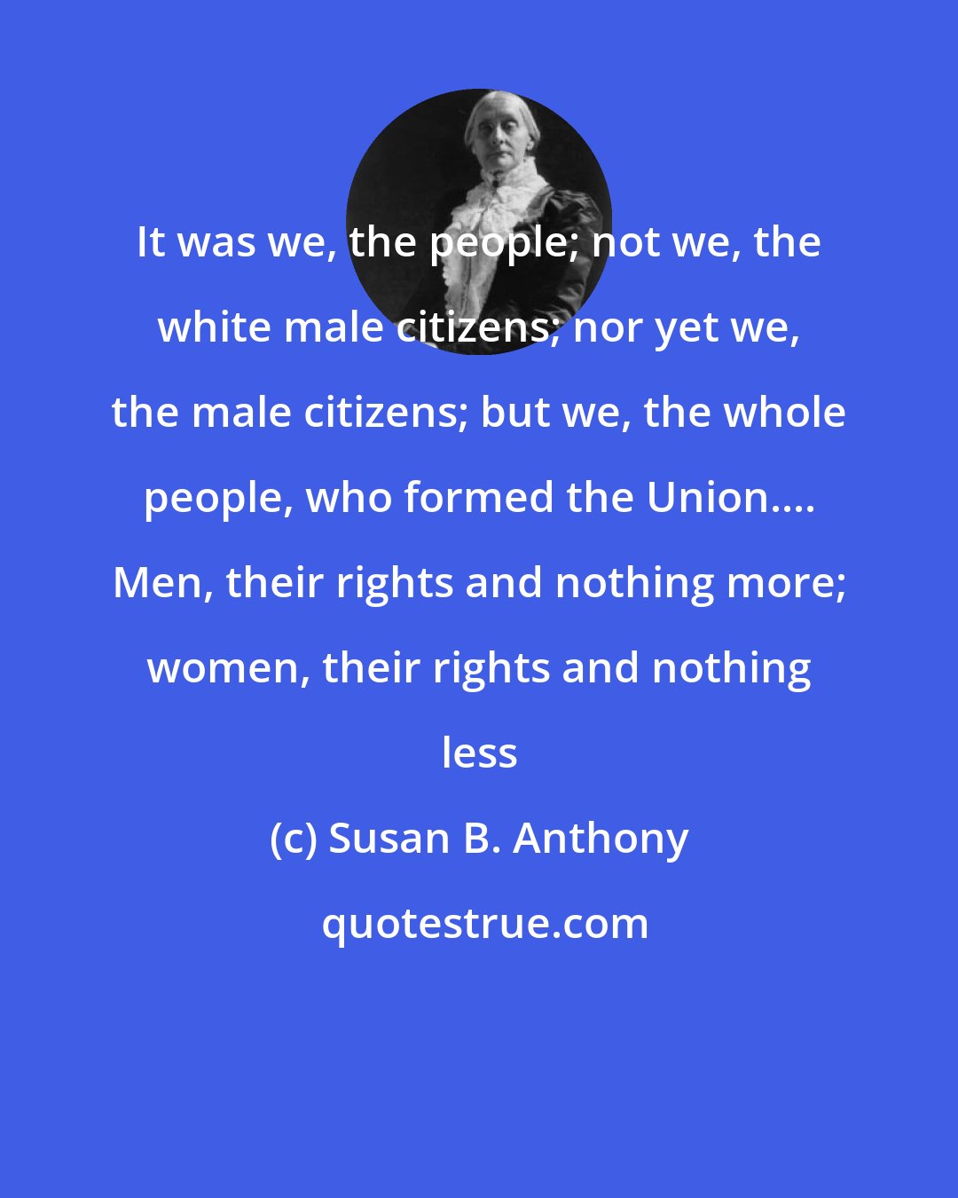 Susan B. Anthony: It was we, the people; not we, the white male citizens; nor yet we, the male citizens; but we, the whole people, who formed the Union.... Men, their rights and nothing more; women, their rights and nothing less
