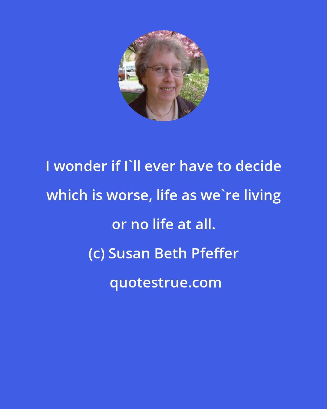 Susan Beth Pfeffer: I wonder if I'll ever have to decide which is worse, life as we're living or no life at all.
