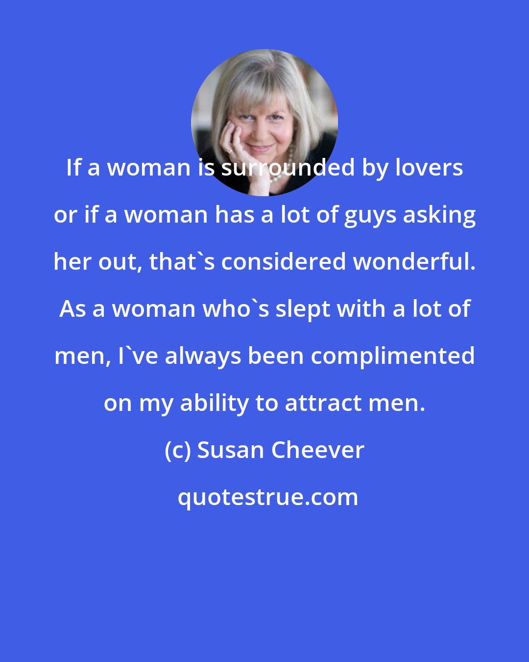 Susan Cheever: If a woman is surrounded by lovers or if a woman has a lot of guys asking her out, that's considered wonderful. As a woman who's slept with a lot of men, I've always been complimented on my ability to attract men.