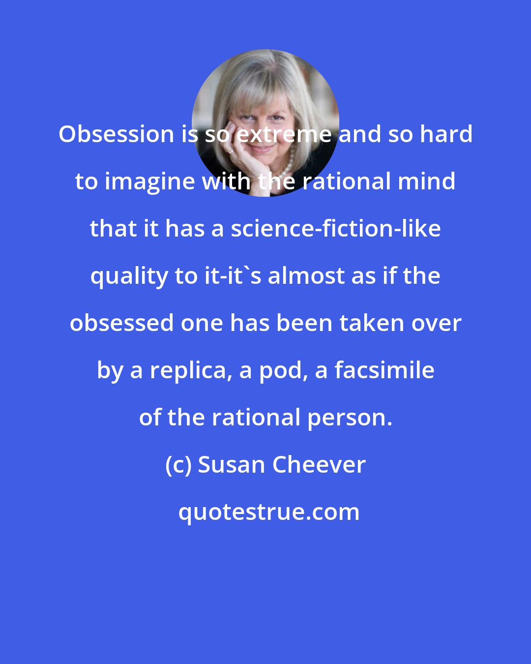 Susan Cheever: Obsession is so extreme and so hard to imagine with the rational mind that it has a science-fiction-like quality to it-it's almost as if the obsessed one has been taken over by a replica, a pod, a facsimile of the rational person.