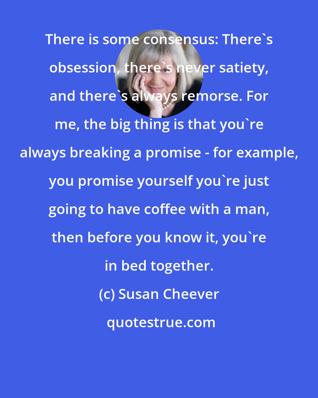 Susan Cheever: There is some consensus: There's obsession, there's never satiety, and there's always remorse. For me, the big thing is that you're always breaking a promise - for example, you promise yourself you're just going to have coffee with a man, then before you know it, you're in bed together.