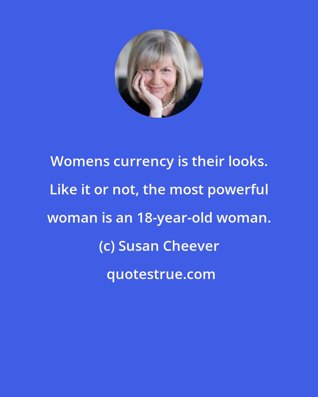 Susan Cheever: Womens currency is their looks. Like it or not, the most powerful woman is an 18-year-old woman.