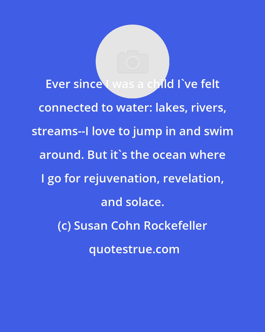 Susan Cohn Rockefeller: Ever since I was a child I've felt connected to water: lakes, rivers, streams--I love to jump in and swim around. But it's the ocean where I go for rejuvenation, revelation, and solace.