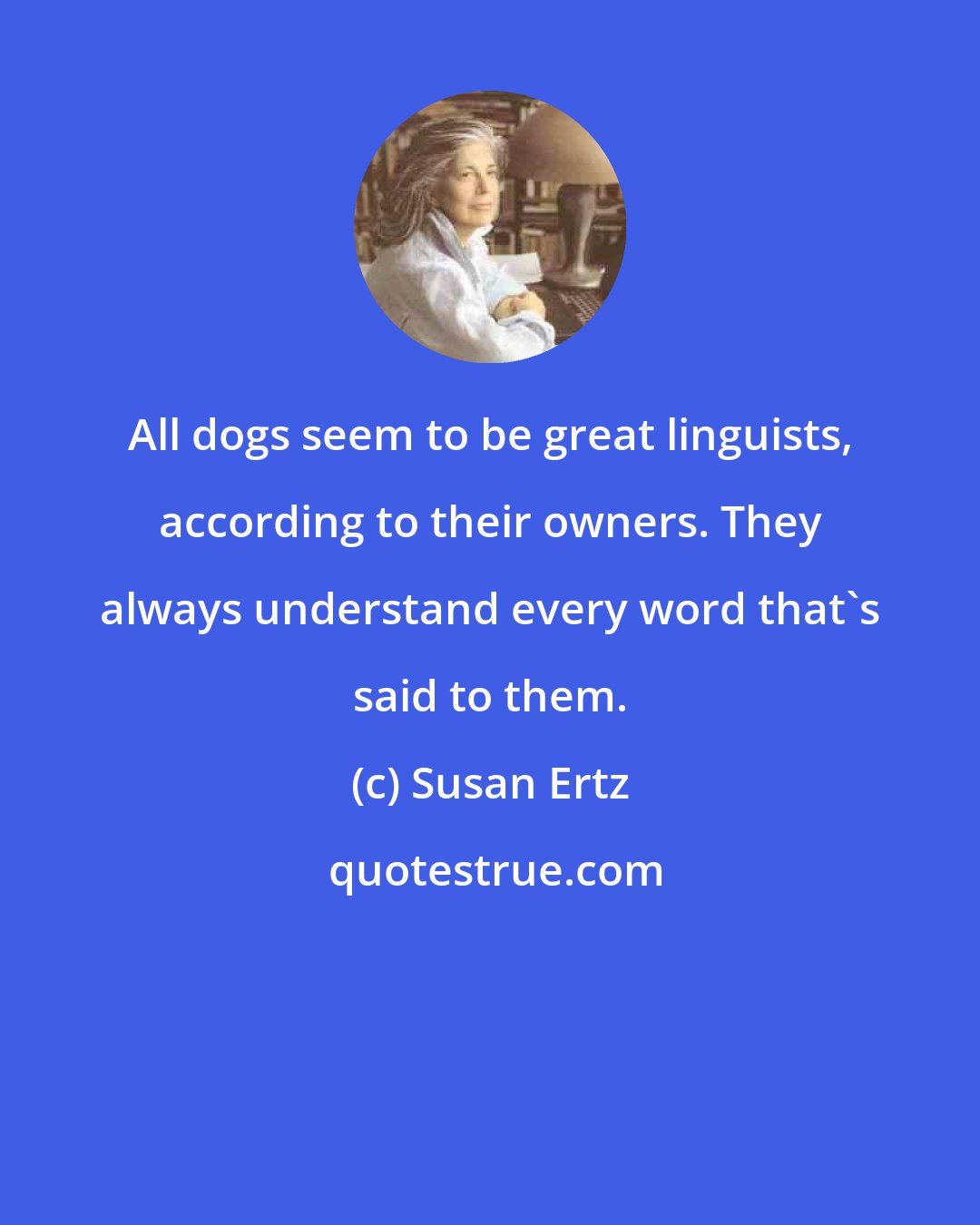 Susan Ertz: All dogs seem to be great linguists, according to their owners. They always understand every word that's said to them.