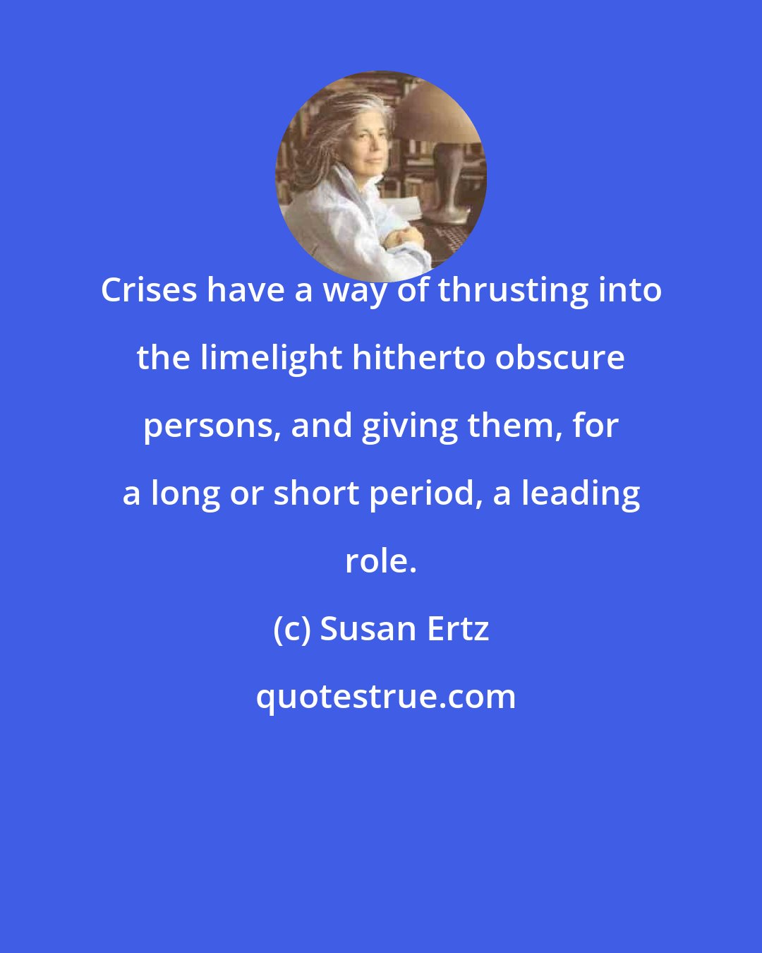 Susan Ertz: Crises have a way of thrusting into the limelight hitherto obscure persons, and giving them, for a long or short period, a leading role.
