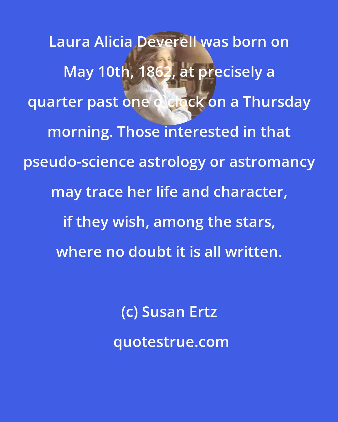 Susan Ertz: Laura Alicia Deverell was born on May 10th, 1862, at precisely a quarter past one o'clock on a Thursday morning. Those interested in that pseudo-science astrology or astromancy may trace her life and character, if they wish, among the stars, where no doubt it is all written.