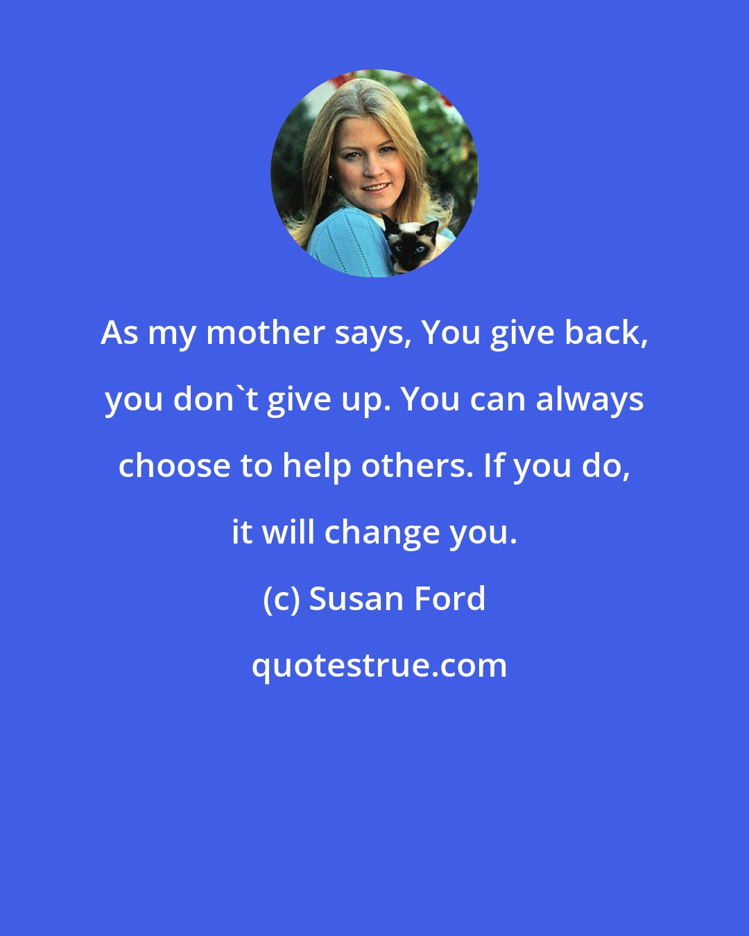 Susan Ford: As my mother says, You give back, you don't give up. You can always choose to help others. If you do, it will change you.