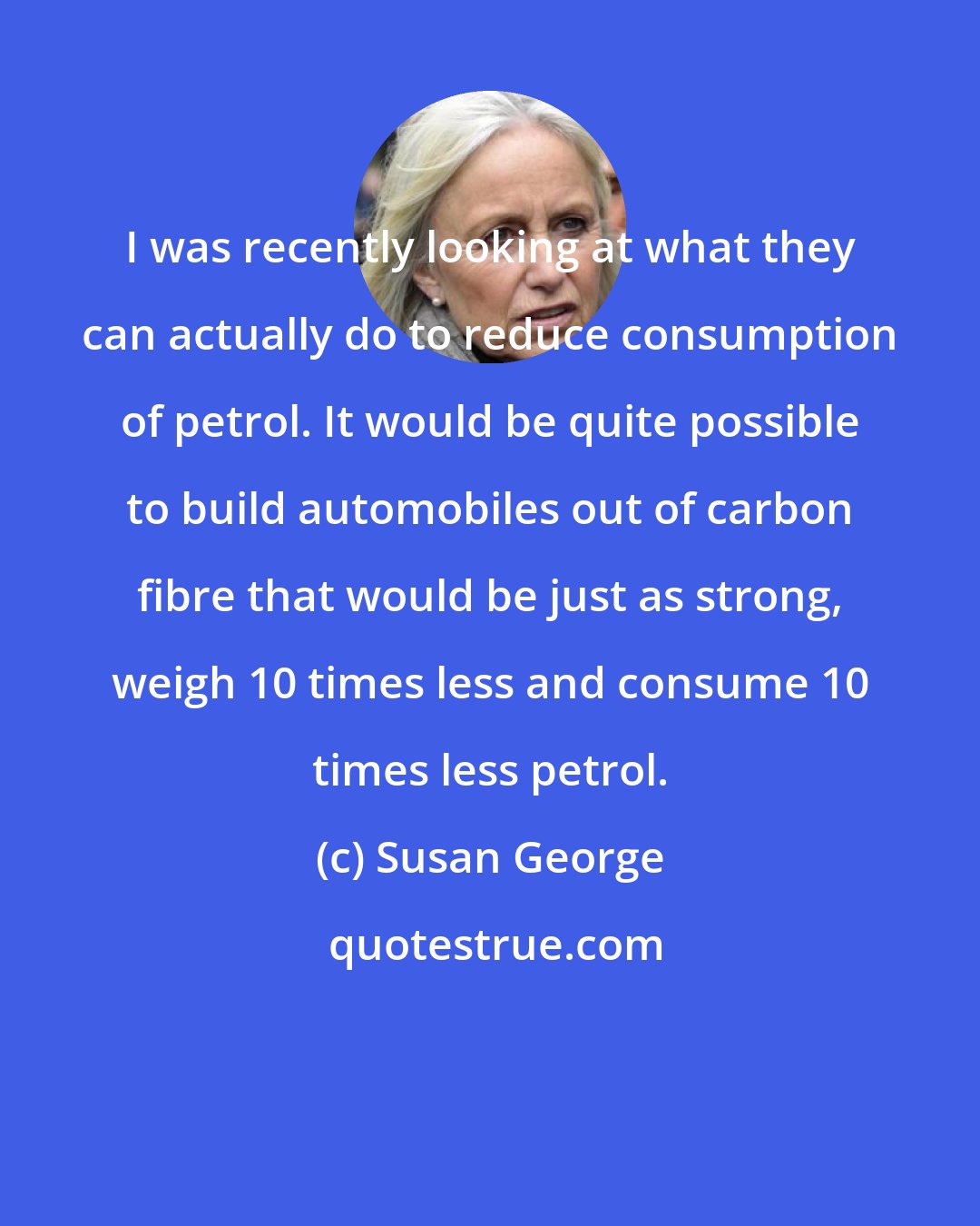 Susan George: I was recently looking at what they can actually do to reduce consumption of petrol. It would be quite possible to build automobiles out of carbon fibre that would be just as strong, weigh 10 times less and consume 10 times less petrol.