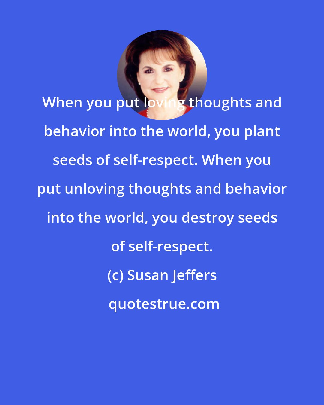 Susan Jeffers: When you put loving thoughts and behavior into the world, you plant seeds of self-respect. When you put unloving thoughts and behavior into the world, you destroy seeds of self-respect.