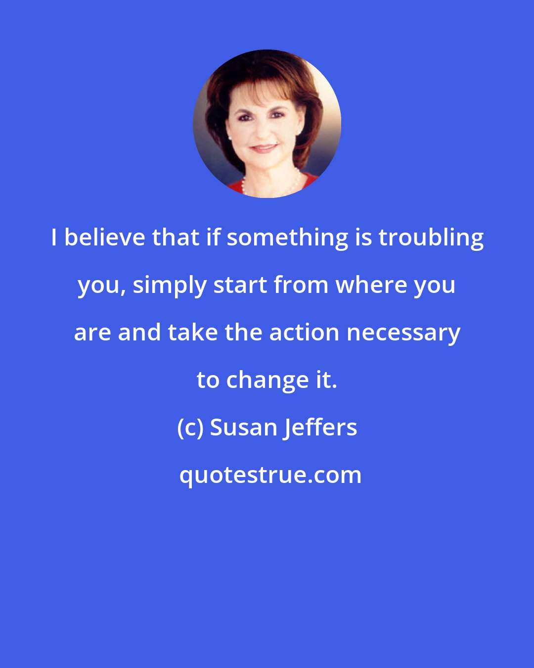 Susan Jeffers: I believe that if something is troubling you, simply start from where you are and take the action necessary to change it.