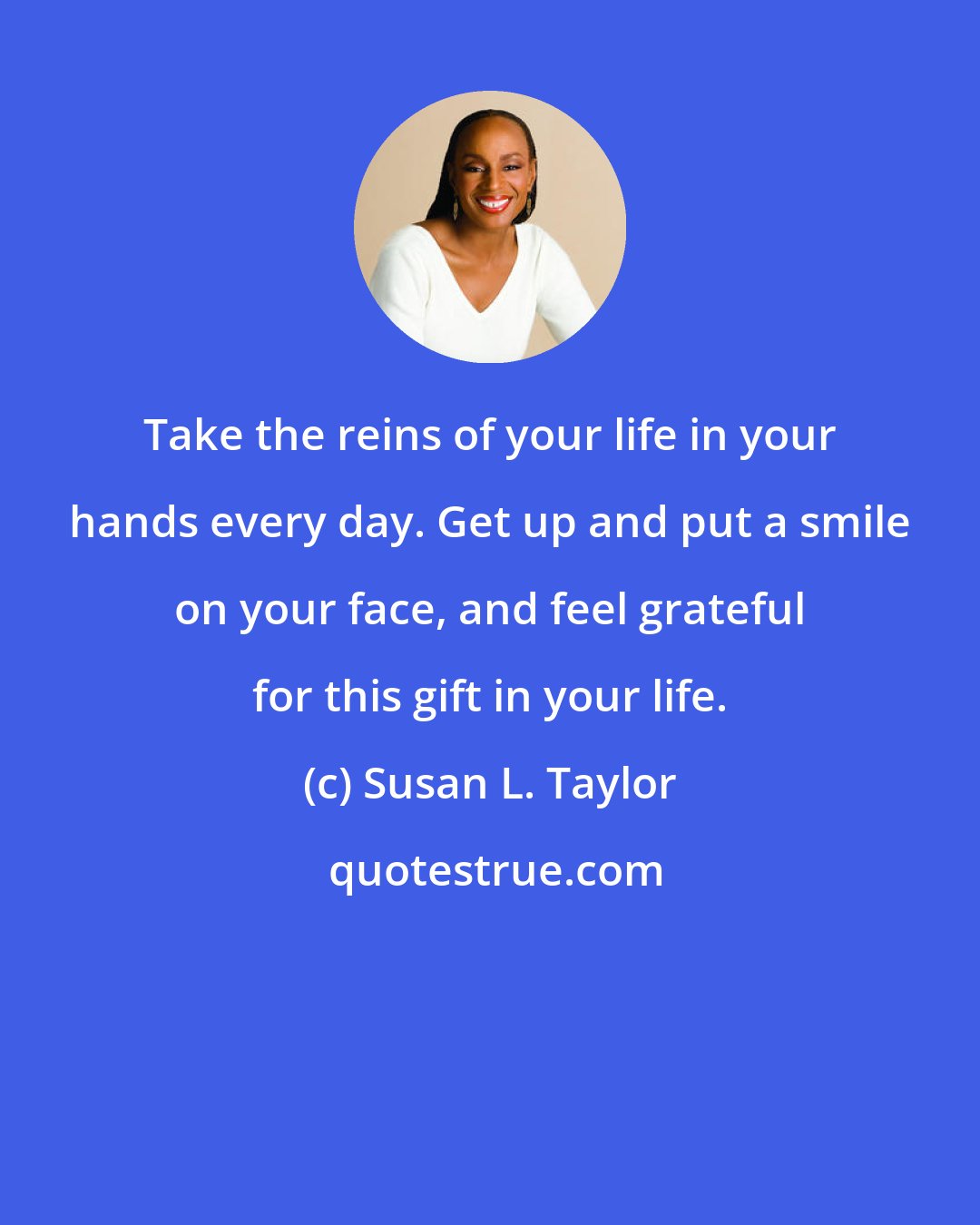 Susan L. Taylor: Take the reins of your life in your hands every day. Get up and put a smile on your face, and feel grateful for this gift in your life.