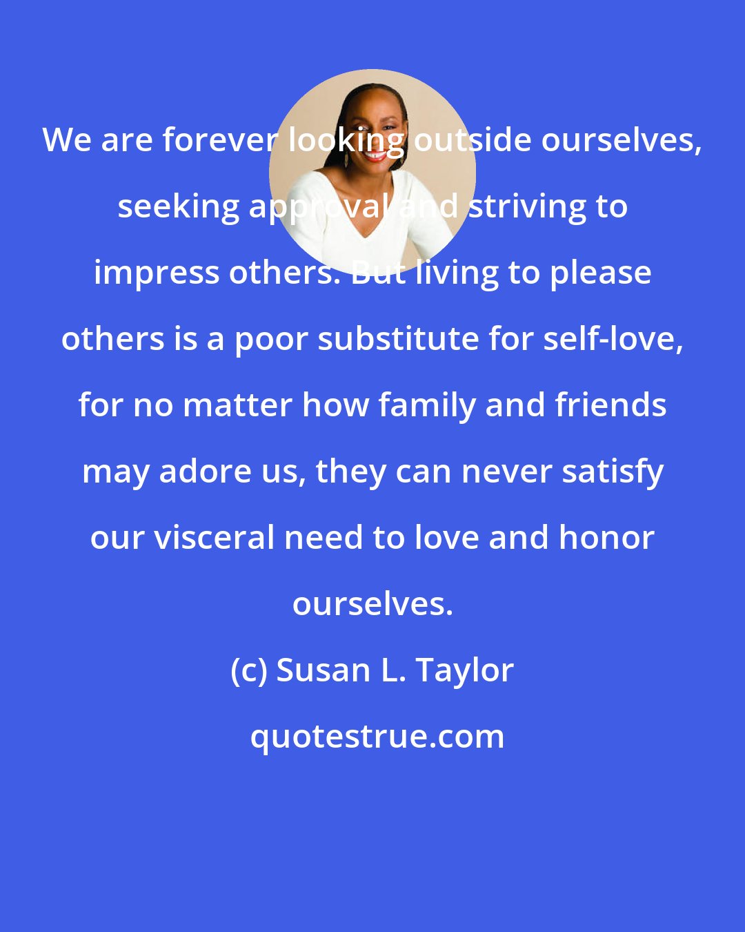 Susan L. Taylor: We are forever looking outside ourselves, seeking approval and striving to impress others. But living to please others is a poor substitute for self-love, for no matter how family and friends may adore us, they can never satisfy our visceral need to love and honor ourselves.