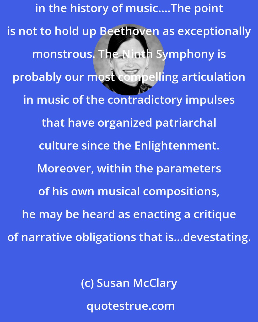 Susan McClary: The point of recapitulation in the first movement of Beethoven's Ninth Symphony unleashes one of the most horrifyingly violent episodes in the history of music....The point is not to hold up Beethoven as exceptionally monstrous. The Ninth Symphony is probably our most compelling articulation in music of the contradictory impulses that have organized patriarchal culture since the Enlightenment. Moreover, within the parameters of his own musical compositions, he may be heard as enacting a critique of narrative obligations that is...devestating.