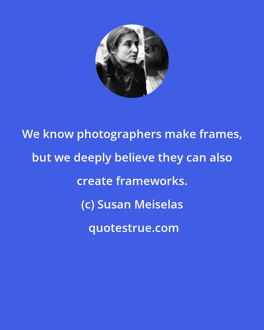 Susan Meiselas: We know photographers make frames, but we deeply believe they can also create frameworks.