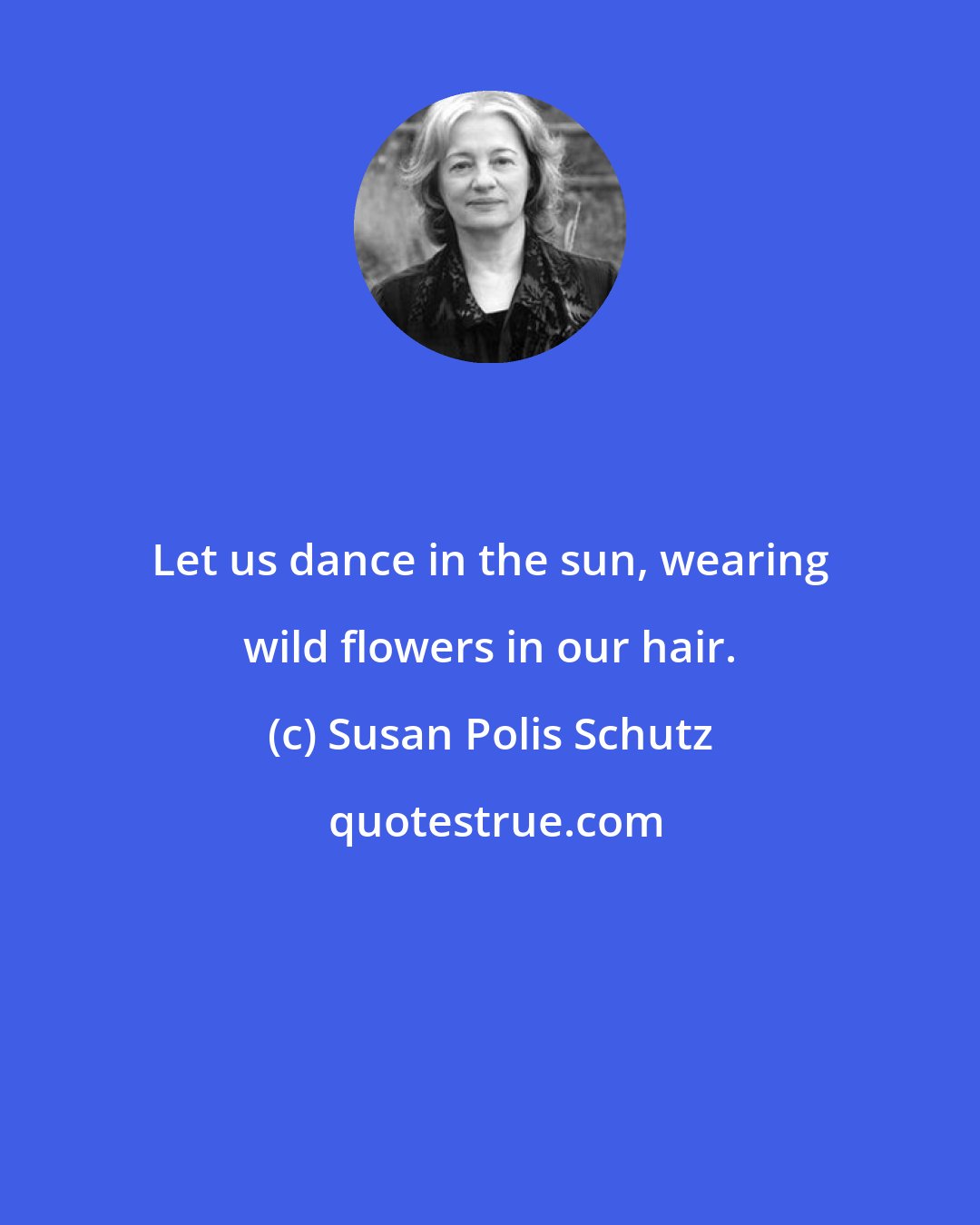 Susan Polis Schutz: Let us dance in the sun, wearing wild flowers in our hair.