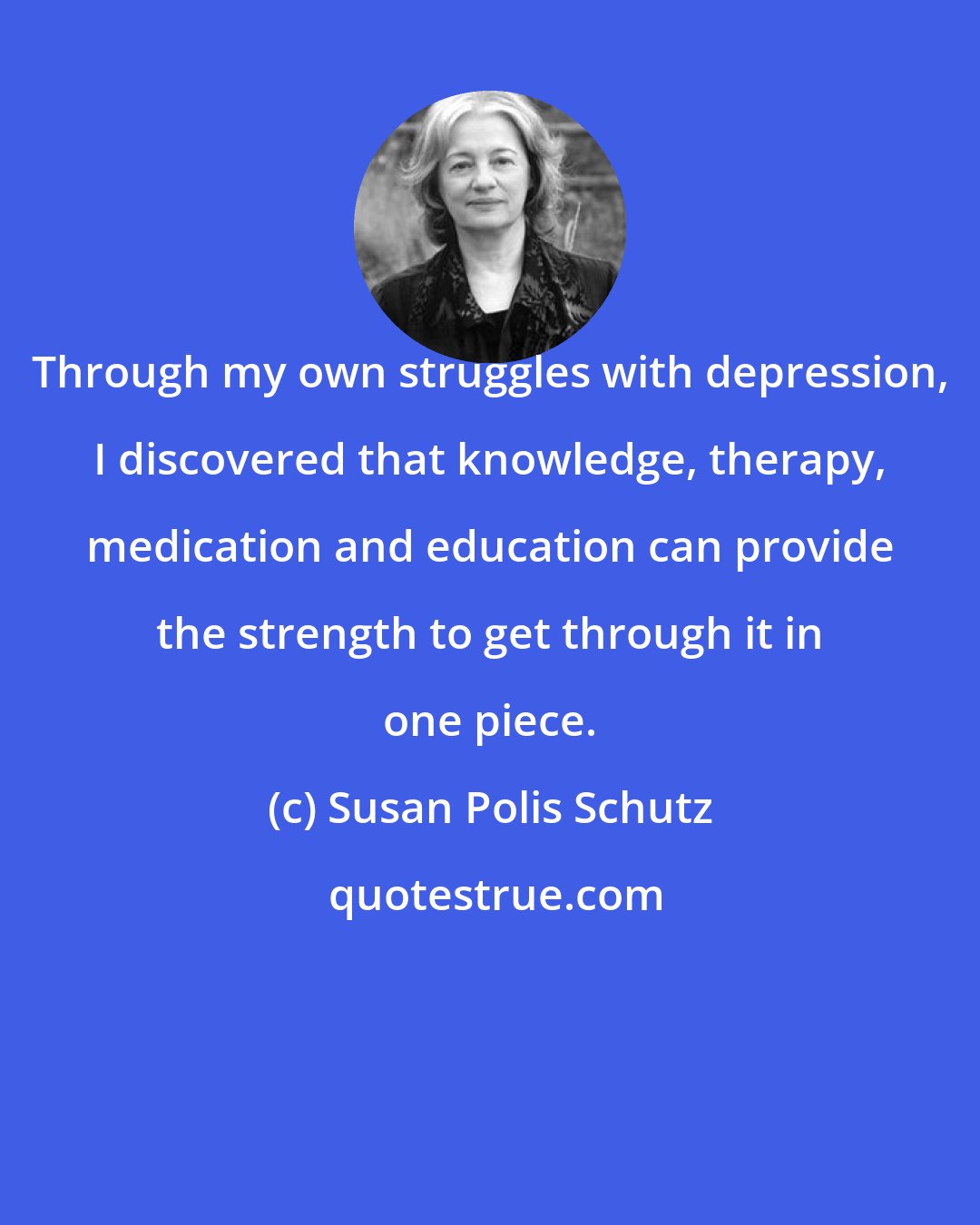Susan Polis Schutz: Through my own struggles with depression, I discovered that knowledge, therapy, medication and education can provide the strength to get through it in one piece.