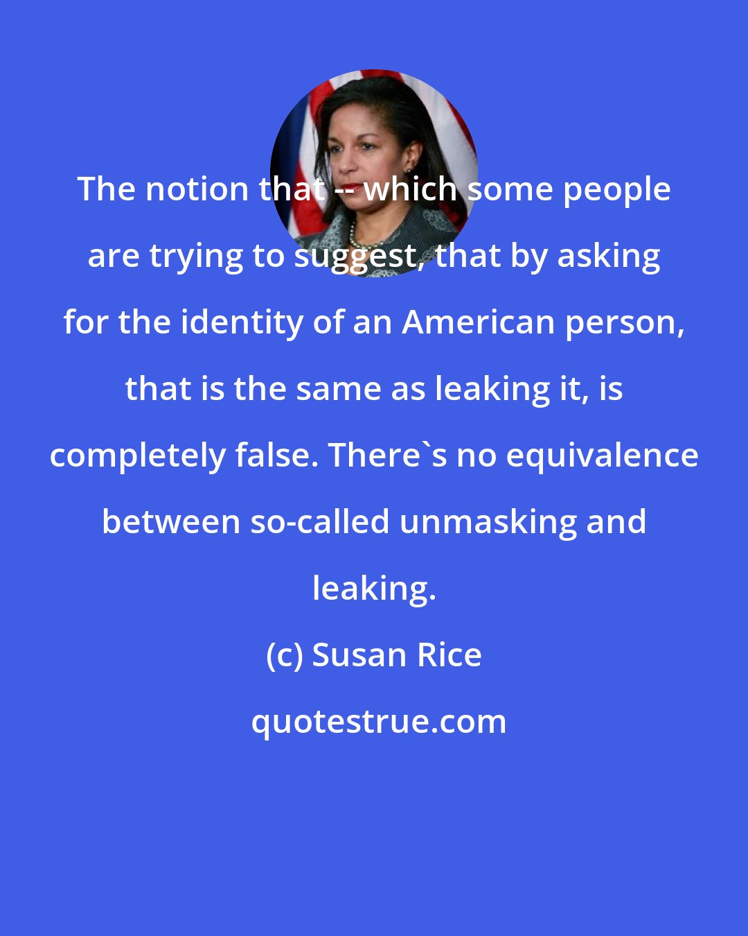Susan Rice: The notion that -- which some people are trying to suggest, that by asking for the identity of an American person, that is the same as leaking it, is completely false. There's no equivalence between so-called unmasking and leaking.