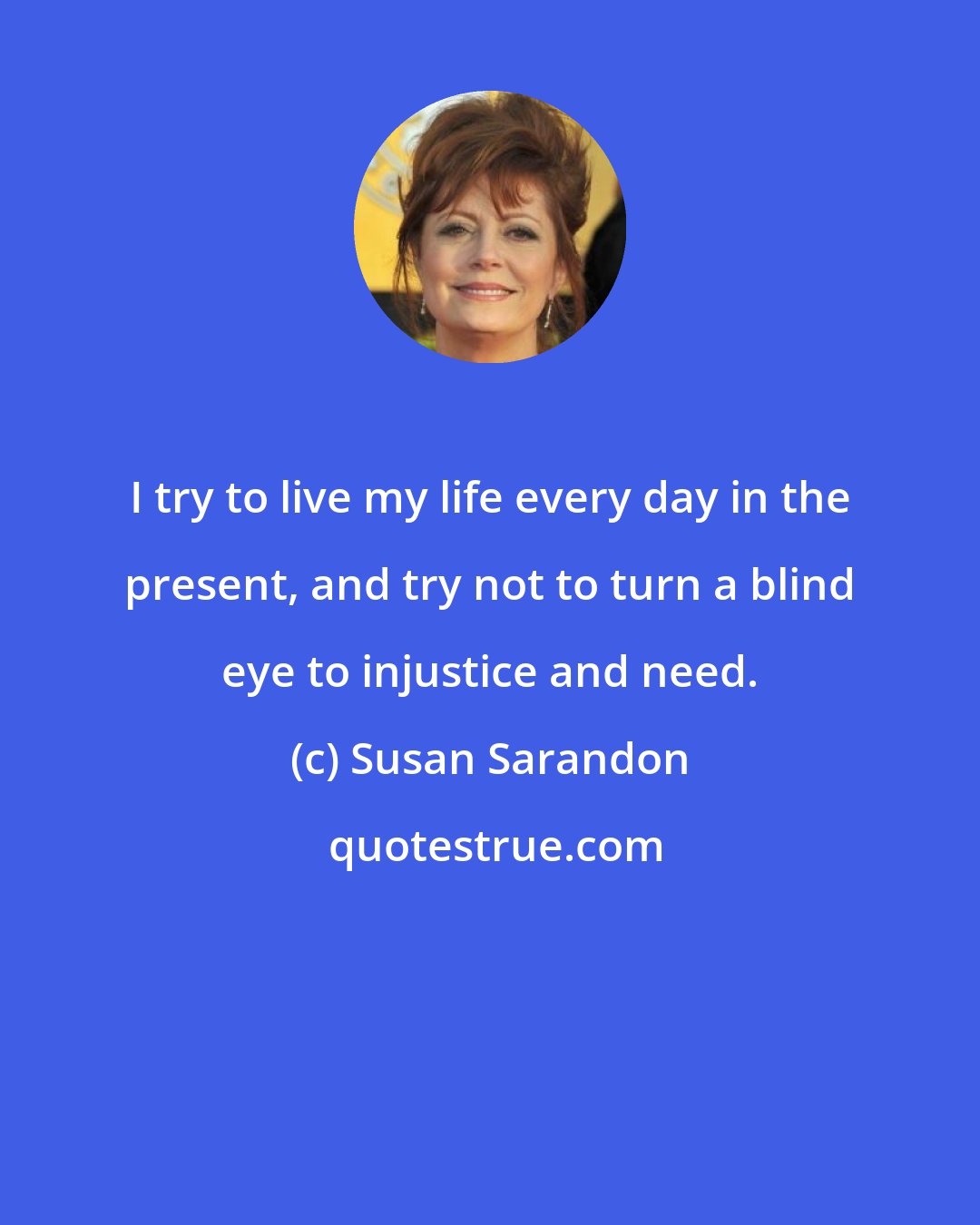 Susan Sarandon: I try to live my life every day in the present, and try not to turn a blind eye to injustice and need.