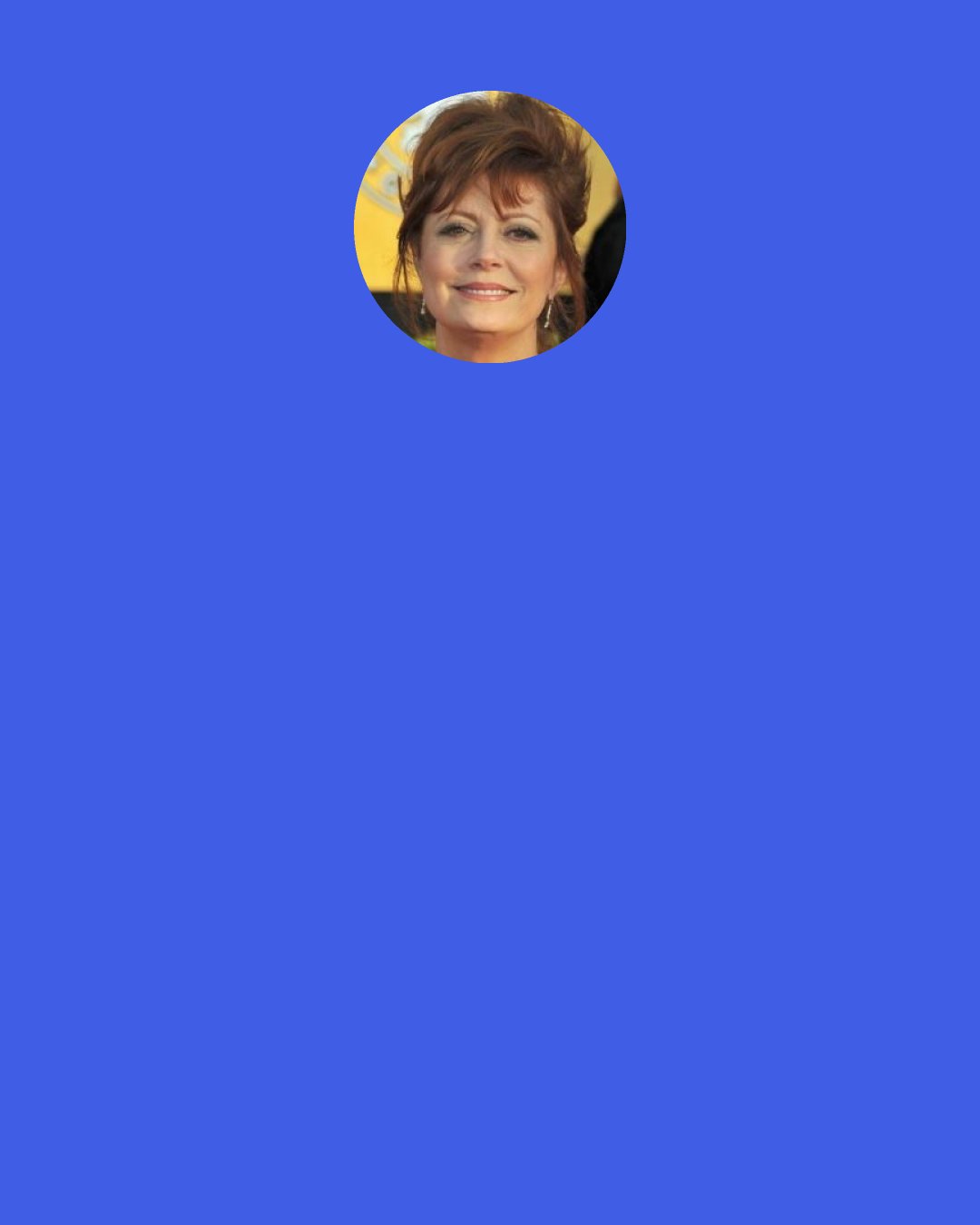 Susan Sarandon: I remember Anthony Perkins saying, "Real is not necessarily interesting." So real is not enough. But what happens as an actor is that you're really trained to listen and to be open and have empathy. It's such a natural consequence that you end up being more political. You can empathize with the mother whose kids are going to be sent to Iraq, or you can emphasize with the mother who is losing their child to a disease. How could you not then be active? So you're automatically drawn to that aspect in the rest of your life.