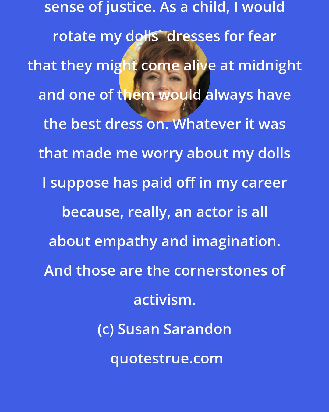 Susan Sarandon: I've always had a really developed sense of justice. As a child, I would rotate my dolls' dresses for fear that they might come alive at midnight and one of them would always have the best dress on. Whatever it was that made me worry about my dolls I suppose has paid off in my career because, really, an actor is all about empathy and imagination. And those are the cornerstones of activism.