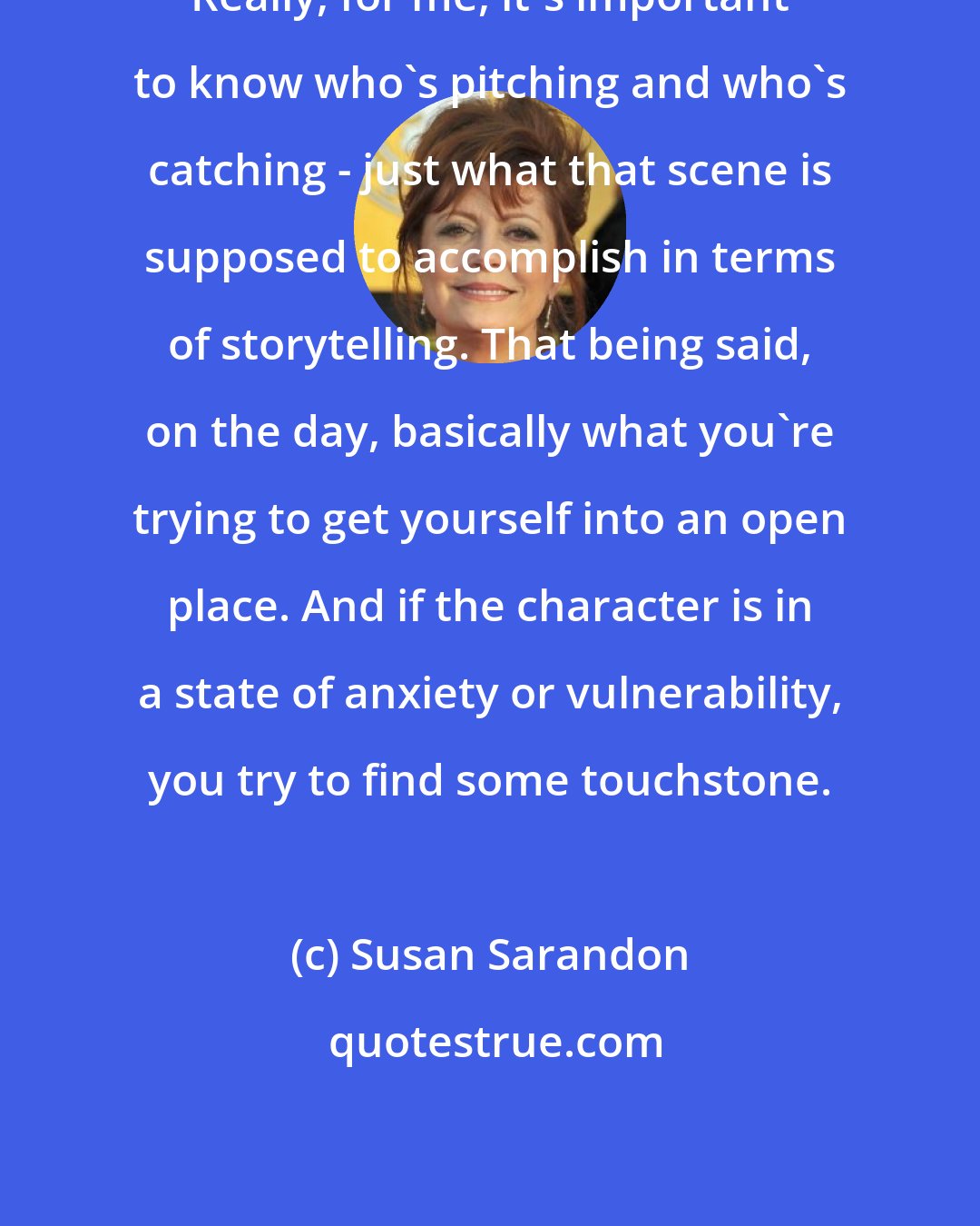 Susan Sarandon: Really, for me, it's important to know who's pitching and who's catching - just what that scene is supposed to accomplish in terms of storytelling. That being said, on the day, basically what you're trying to get yourself into an open place. And if the character is in a state of anxiety or vulnerability, you try to find some touchstone.