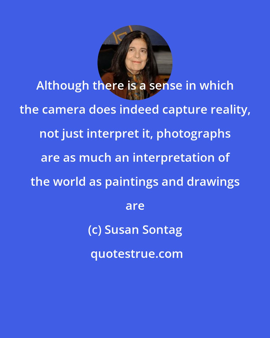 Susan Sontag: Although there is a sense in which the camera does indeed capture reality, not just interpret it, photographs are as much an interpretation of the world as paintings and drawings are